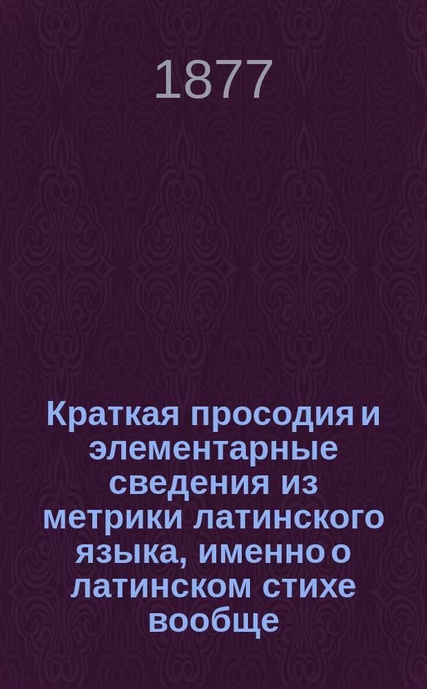 Краткая просодия и элементарные сведения из метрики латинского языка, именно о латинском стихе вообще, о составе, разделении на стопы и чтении ямбического сенария, гекзаметра и пентаметра, с разбором их образцов и о некоторых размерах Горация