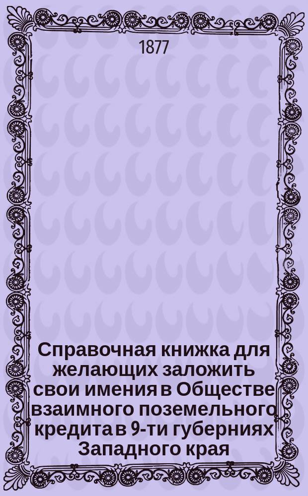 Справочная книжка для желающих заложить свои имения в Обществе взаимного поземельного кредита в 9-ти губерниях Западного края