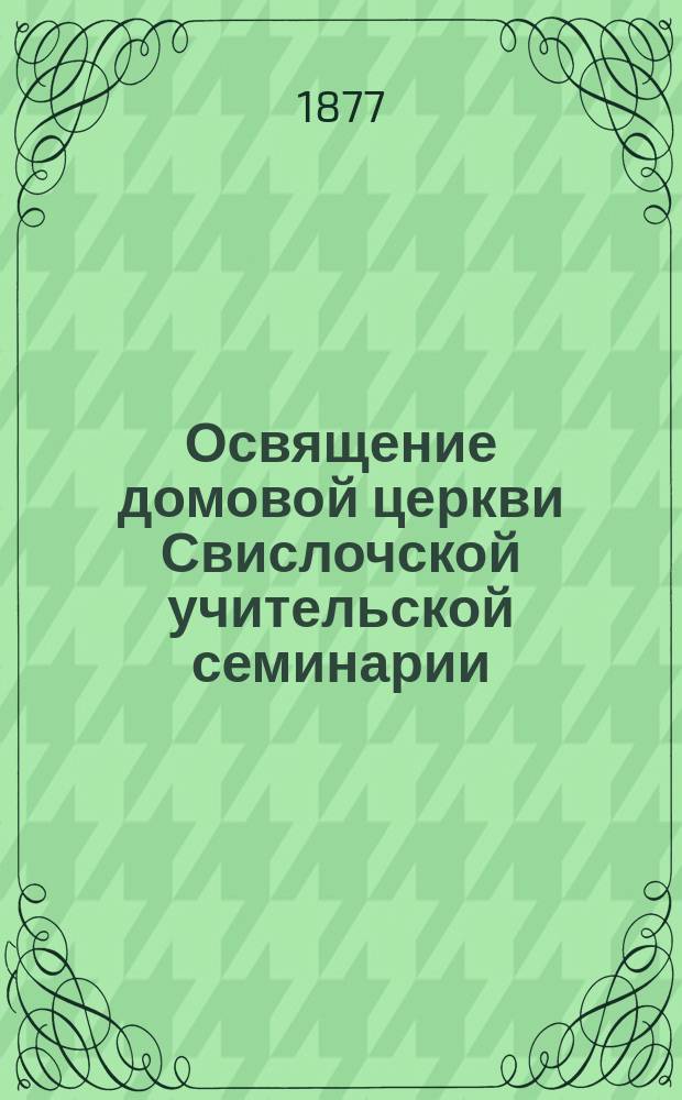 Освящение домовой церкви Свислочской учительской семинарии (в м. Свислочи Грод. губ. Волковысск. уезда)