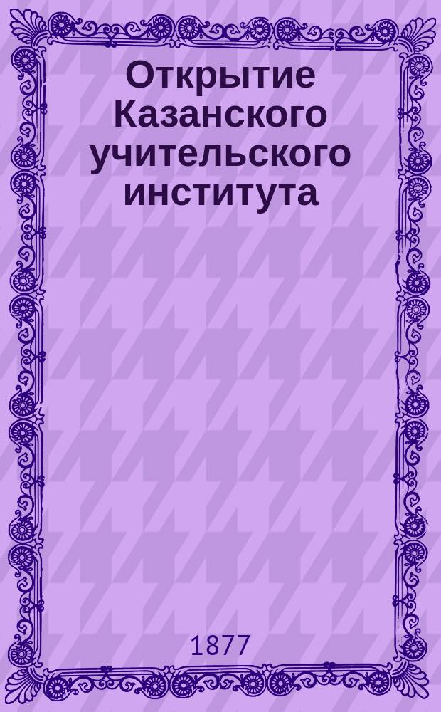Открытие Казанского учительского института : Последовало ... 24 окт. 1876 г. : С прил. отчета директора Ин-та