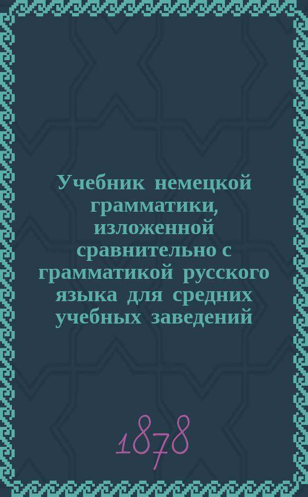 Учебник немецкой грамматики, изложенной сравнительно с грамматикой русского языка для средних учебных заведений : В 3-х концентрич. курсах