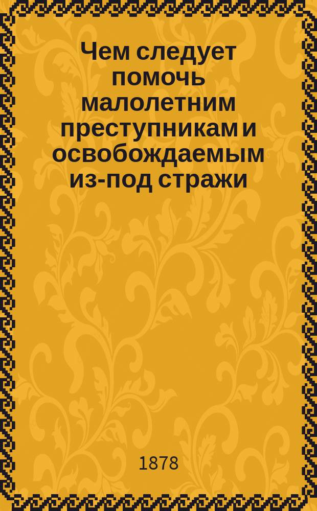 Чем следует помочь малолетним преступникам и освобождаемым из-под стражи : Стеногр. отчет двух заседаний С.-Петерб. ком. О-ва попечит. о тюрьмах, о мерах против повторения преступлений (рецидива)