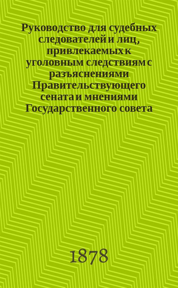 Руководство для судебных следователей и лиц, привлекаемых к уголовным следствиям с разъяснениями Правительствующего сената и мнениями Государственного совета : С прил. наказов: полиции, судеб. следователям и образцов делопр-ва у судеб. следователей