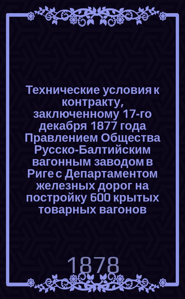 Технические условия к контракту, заключенному 17-го декабря 1877 года Правлением Общества Русско-Балтийским вагонным заводом в Риге с Департаментом железных дорог на постройку 600 крытых товарных вагонов