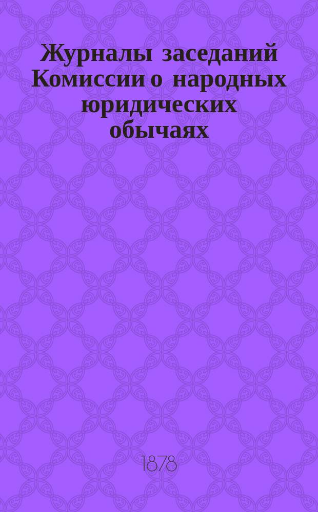 Журналы заседаний Комиссии о народных юридических обычаях : 17 февр., 28 сент., 22 нояб. 1876 г., 12 апр., 10 окт., 8 нояб. 1877 г