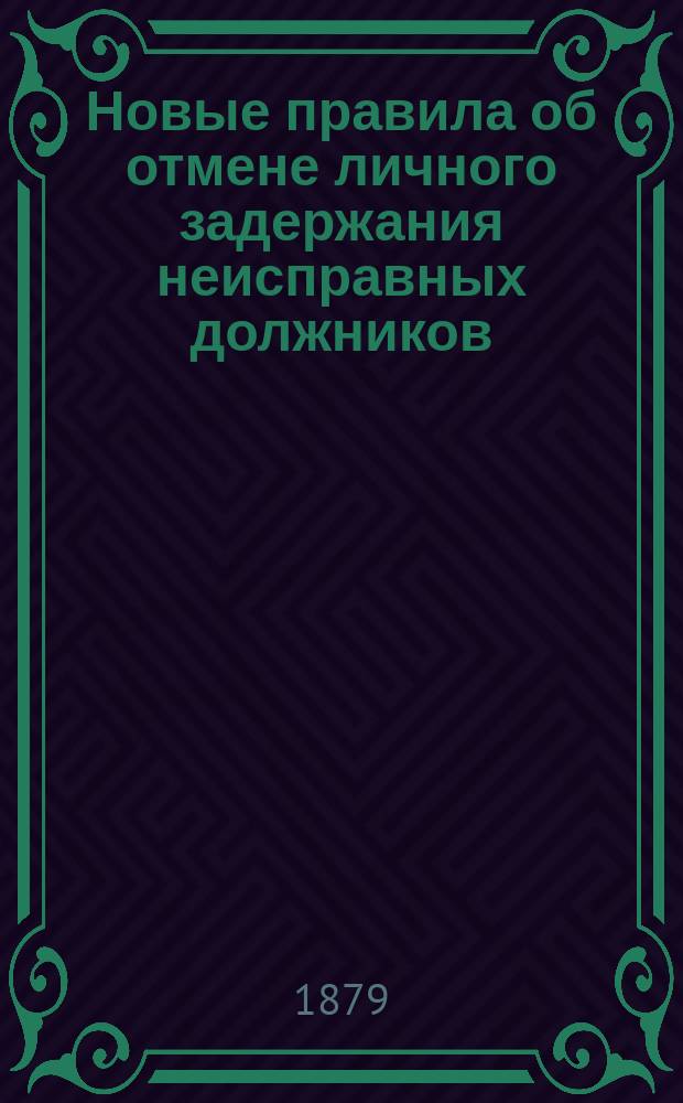 Новые правила об отмене личного задержания неисправных должников : Сост. согласно высоч. утв. 7 марта 1879 г. мнению Гос. сов