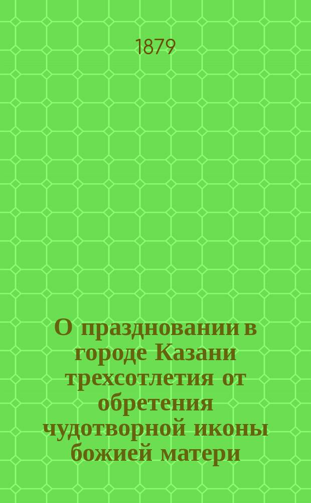 О праздновании в городе Казани трехсотлетия от обретения чудотворной иконы божией матери, именуемой Казанскою