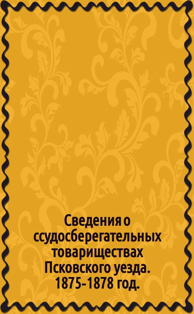 Сведения о ссудосберегательных товариществах Псковского уезда. 1875-1878 год.; Свод сведений о ссудосберегательных товариществах Псковского уезда. За 1874-1878 гг.
