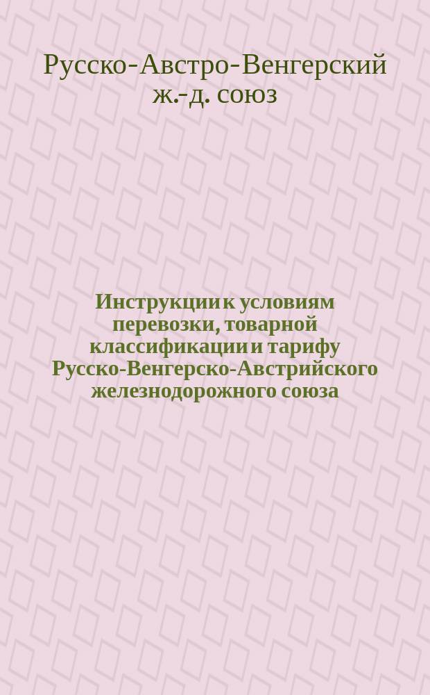 Инструкции к условиям перевозки, товарной классификации и тарифу Русско-Венгерско-Австрийского железнодорожного союза : С 3/15 июля 1877 г. : (Для служ. надобности)