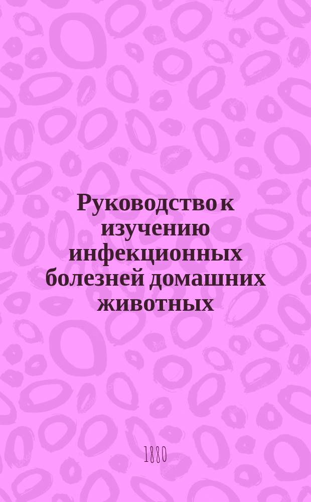 Руководство к изучению инфекционных болезней домашних животных (epizootologia) : Для врачей и студентов