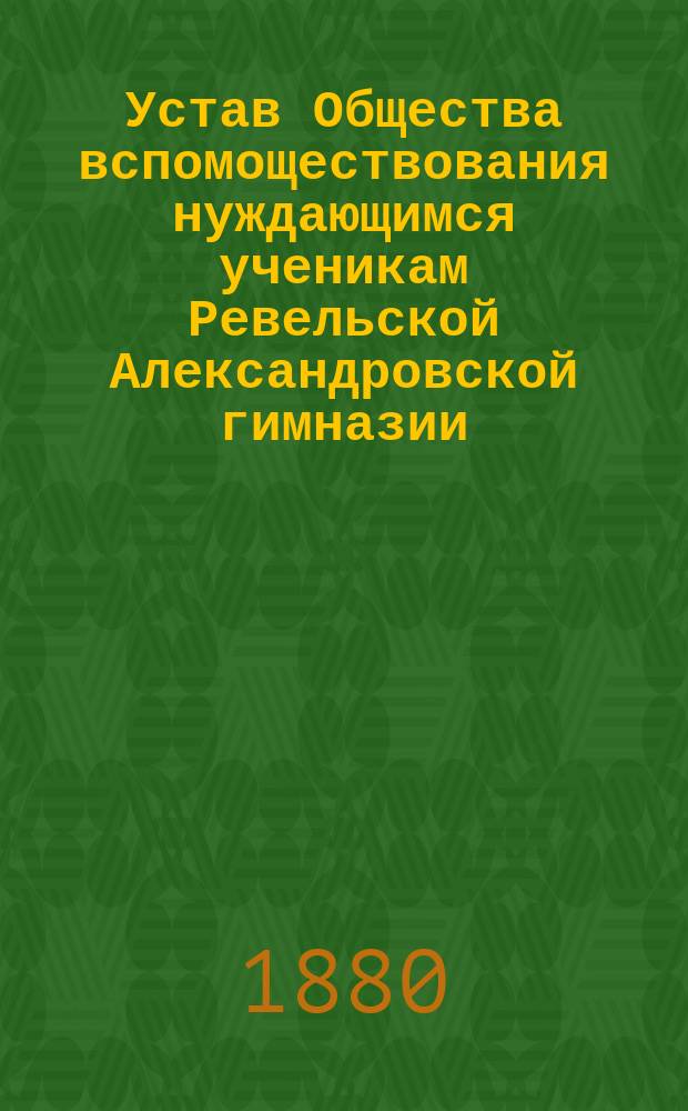 Устав Общества вспомоществования нуждающимся ученикам Ревельской Александровской гимназии : Утв. 17 июня 1880 г.