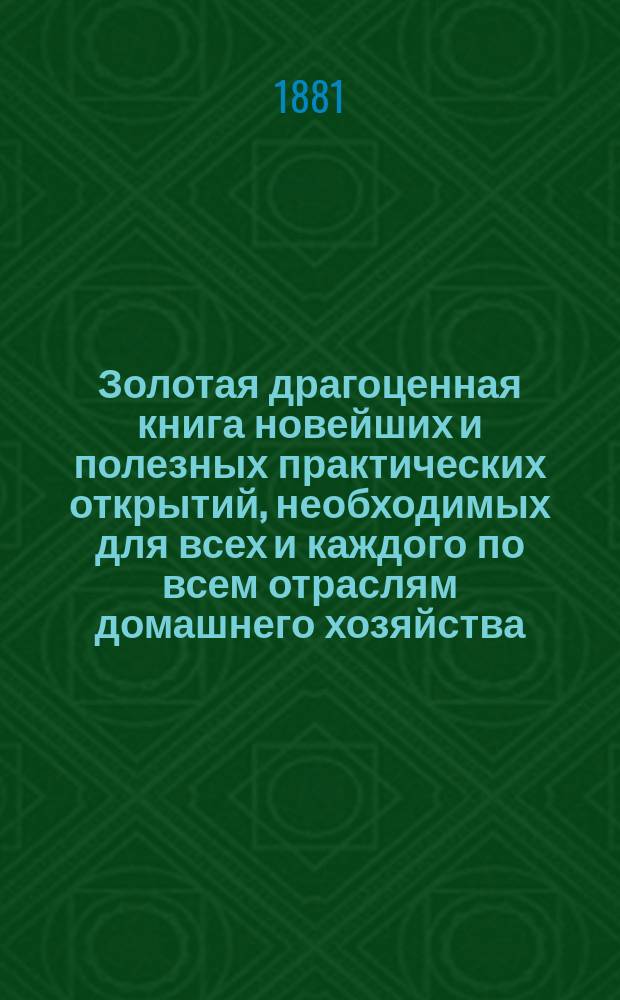 Золотая драгоценная книга новейших и полезных практических открытий, необходимых для всех и каждого по всем отраслям домашнего хозяйства, искусств, знаний, ремесел, экономии, гигиены, медицины, фармации и вообще по части рецептов и наставлений, необходимых для домашнего быта, и по части виноделия, садоводства, цветоводства, скотоводства, ветеринарии, живописи, технологии, отравления и вообще домашней медицины и пиротехнии : Сост. по многолет. опытам старого помещика Полт. губ. Семена Бондаренко