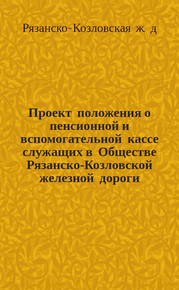 Проект положения о пенсионной и вспомогательной кассе служащих в Обществе Рязанско-Козловской железной дороги, составленный депутатами от служащих Рязанско-Козловской железной дороги, избранных комиссиею в заседании 12 апреля 1880 года