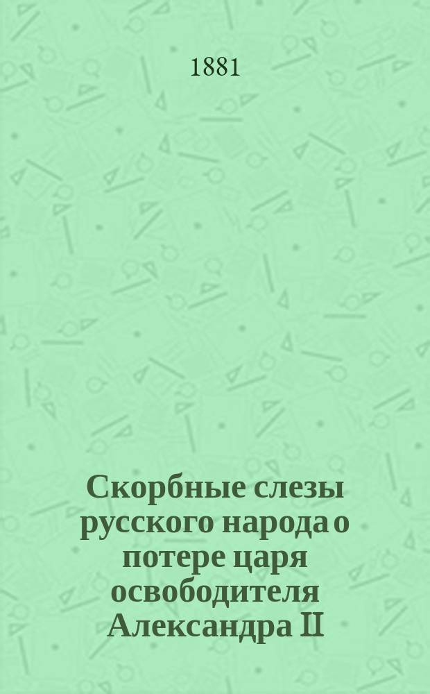 Скорбные слезы русского народа о потере царя освободителя [Александра II]