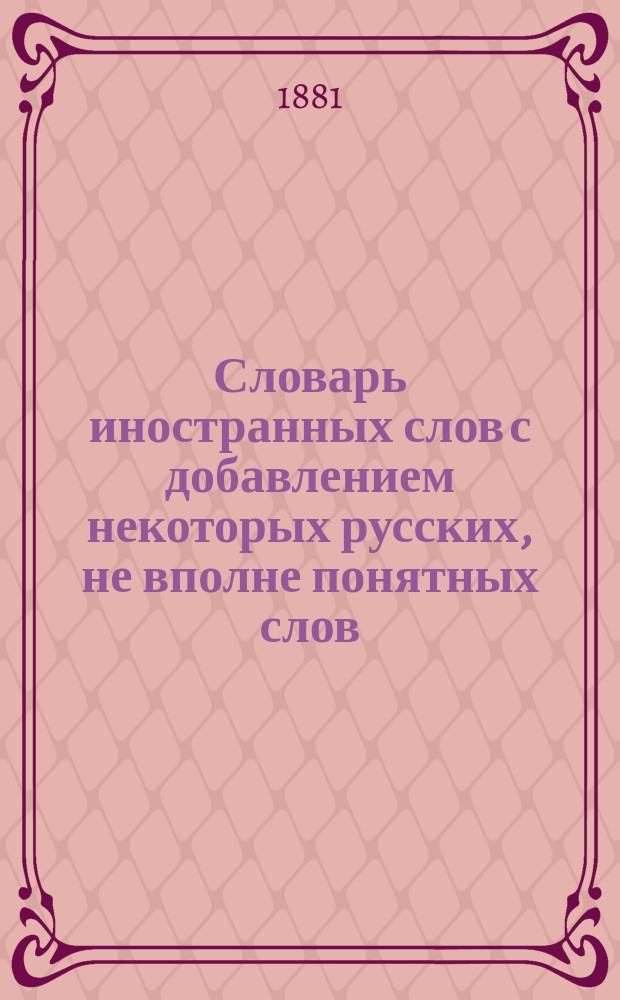 Словарь иностранных слов с добавлением некоторых русских, не вполне понятных слов : Пособие при чтении книг в школе и дома