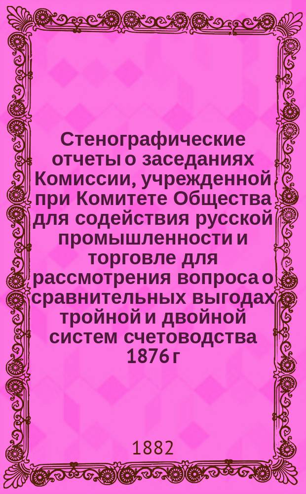 Стенографические отчеты о заседаниях Комиссии, учрежденной при Комитете Общества для содействия русской промышленности и торговле для рассмотрения вопроса о сравнительных выгодах тройной и двойной систем счетоводства 1876 г.