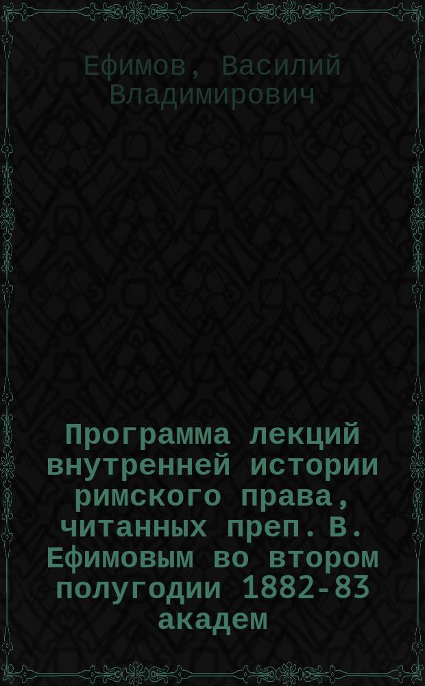 Программа лекций внутренней истории римского права, читанных преп. В. Ефимовым во втором полугодии 1882-83 академ. года