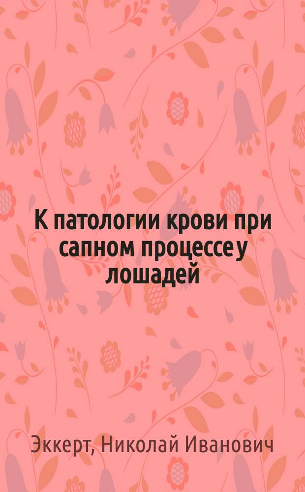 К патологии крови при сапном процессе у лошадей : Дис. на степ. магистра вет. наук вет. врача Н.И. Эккерт
