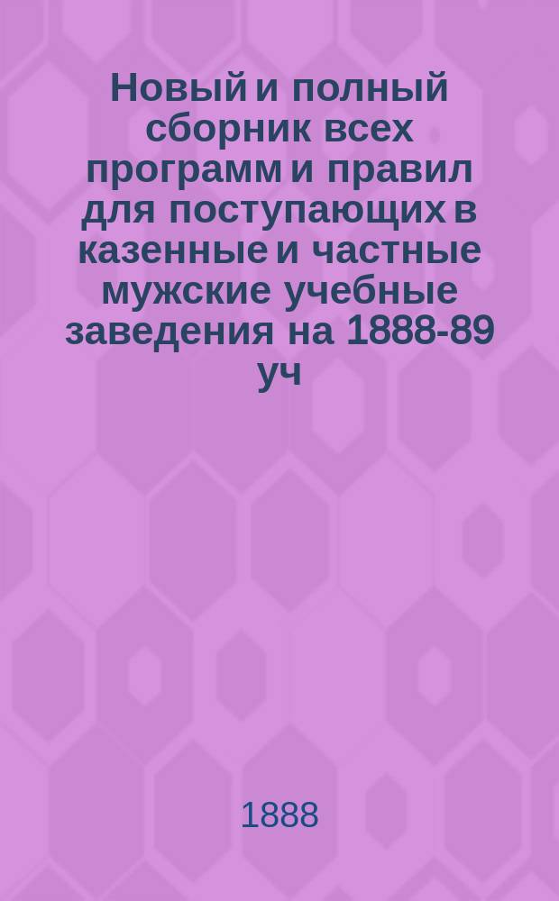 Новый и полный сборник всех программ и правил для поступающих в казенные и частные мужские учебные заведения на 1888-89 уч. г.