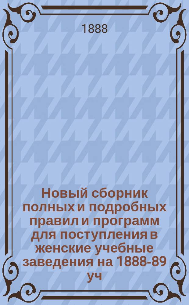 Новый сборник полных и подробных правил и программ для поступления в женские учебные заведения на 1888-89 уч. г. : Правила и прогр. спец. испытаний по всем ведомствам (на звание воспитателя, учителя, учительницы ведомств имп. Марии,... и проч.)