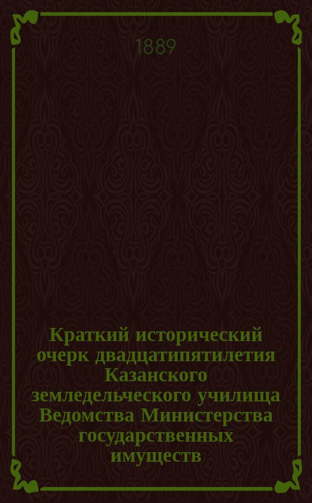Краткий исторический очерк двадцатипятилетия Казанского земледельческого училища Ведомства Министерства государственных имуществ : (1864-1889 г.)