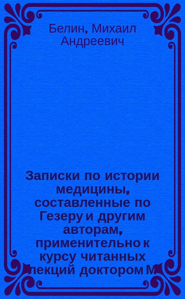 Записки по истории медицины, составленные по Гезеру и другим авторам, применительно к курсу читанных лекций доктором М.А. Белиным, прозектором и частным преподавателем Императорского Московского университета. [Отд. 1 Отд. 2, Медицина у древних народов. Средние века]