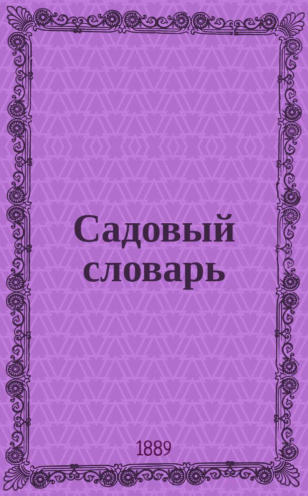 Садовый словарь : Объясн. слов, употребляемых в садоводстве, и описание встречаемых в садах растений с указанием их свойств и условий для успеш. за ними ухода