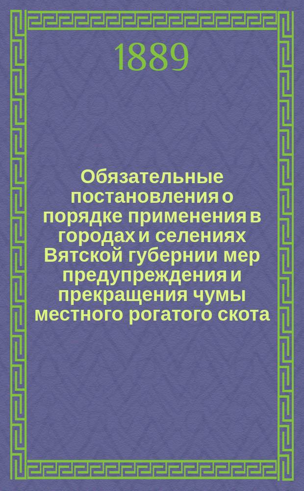 Обязательные постановления о порядке применения в городах и селениях Вятской губернии мер предупреждения и прекращения чумы местного рогатого скота, на основании закона 3 июня 1879 года : Утв. 14 марта 1889 г