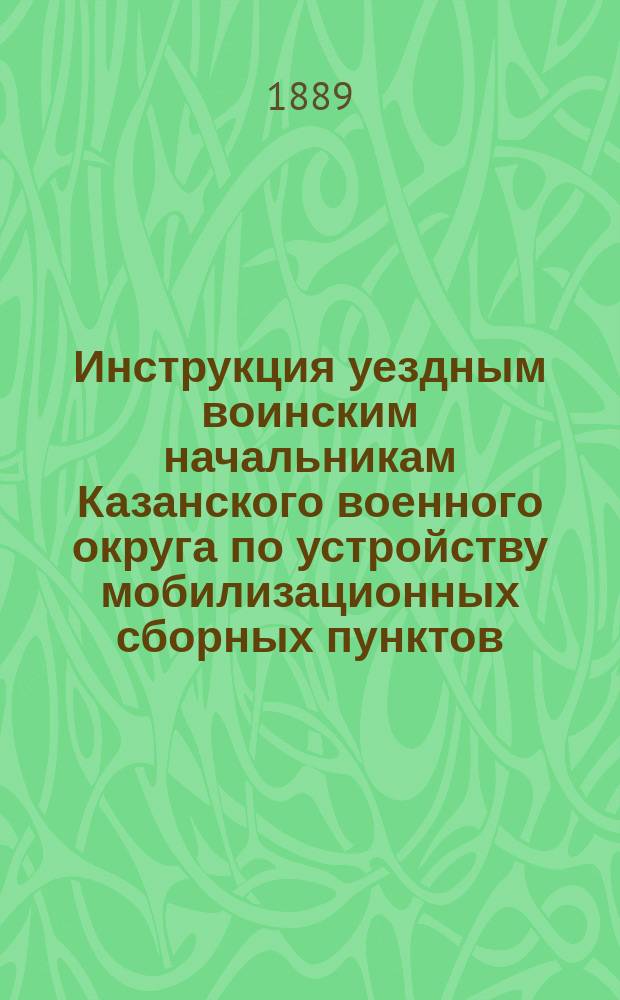 Инструкция уездным воинским начальникам Казанского военного округа по устройству мобилизационных сборных пунктов, по призыву на службу чинов запаса, ратников ополчения 1-го разряда и по приему и препровождению поставляемых населением лошадей в войска : Утв. 8 марта 1888 г.