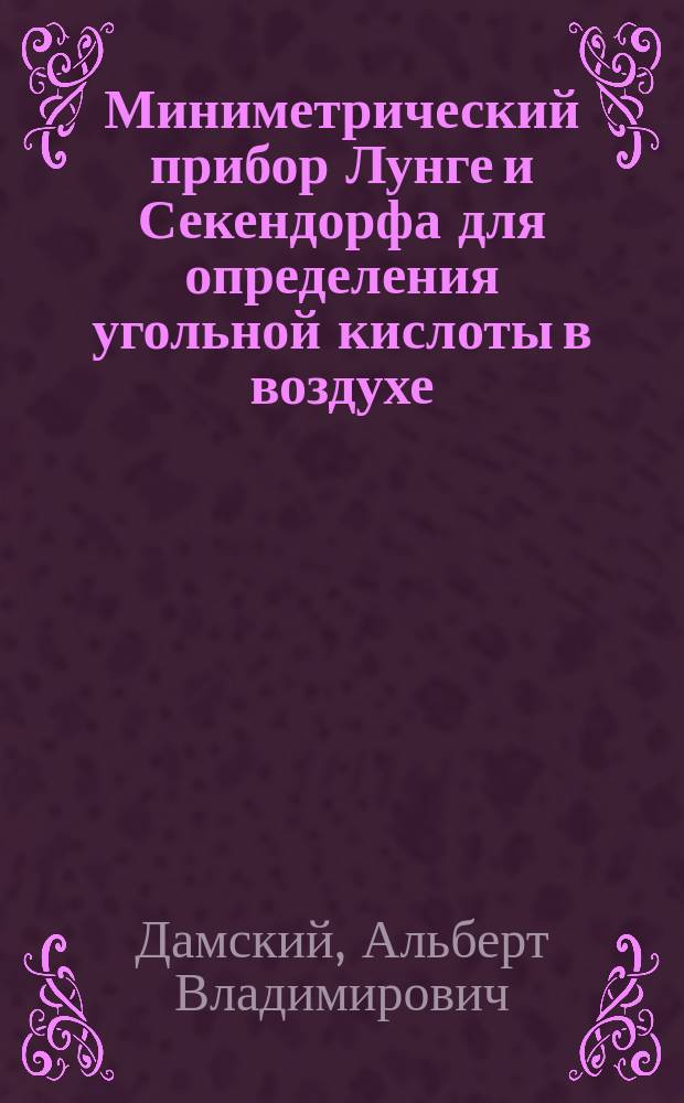 Миниметрический прибор Лунге и Секендорфа для определения угольной кислоты в воздухе : (Доложен и демонстрирован А.В. Дамским в Комис. по техн. образованию и в Комис. при Пед. музее воен.-учеб. заведений)