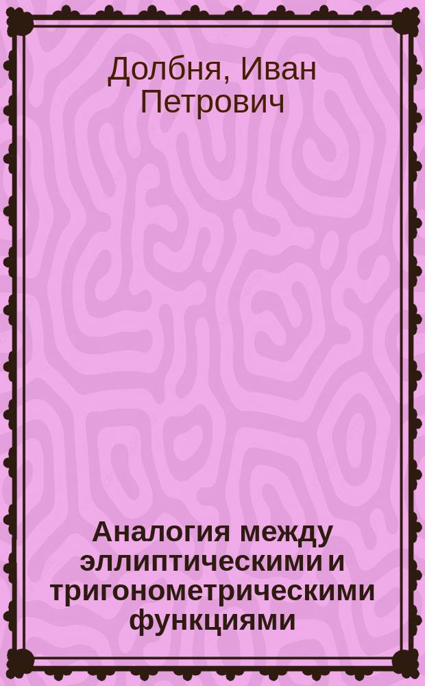 Аналогия между эллиптическими и тригонометрическими функциями : Сообщ. И.П. Долбни, чит. 25 мая 1889 г. в 89 заседании Физ.-мат. секции О-ва естествоиспытателей при Имп. Казан. ун-те