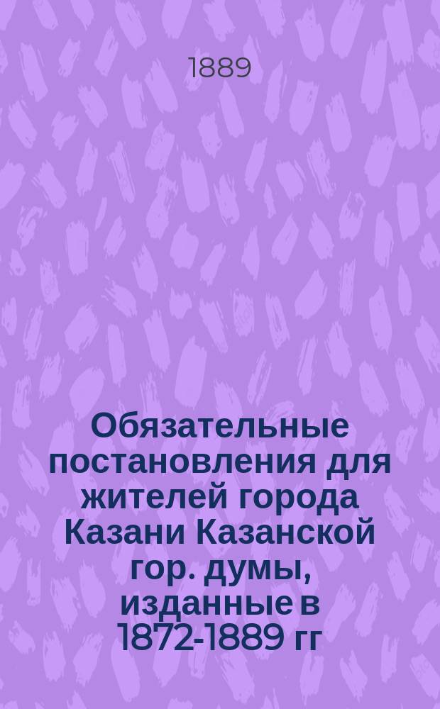 Обязательные постановления для жителей города Казани Казанской гор. думы, изданные в 1872-1889 гг.