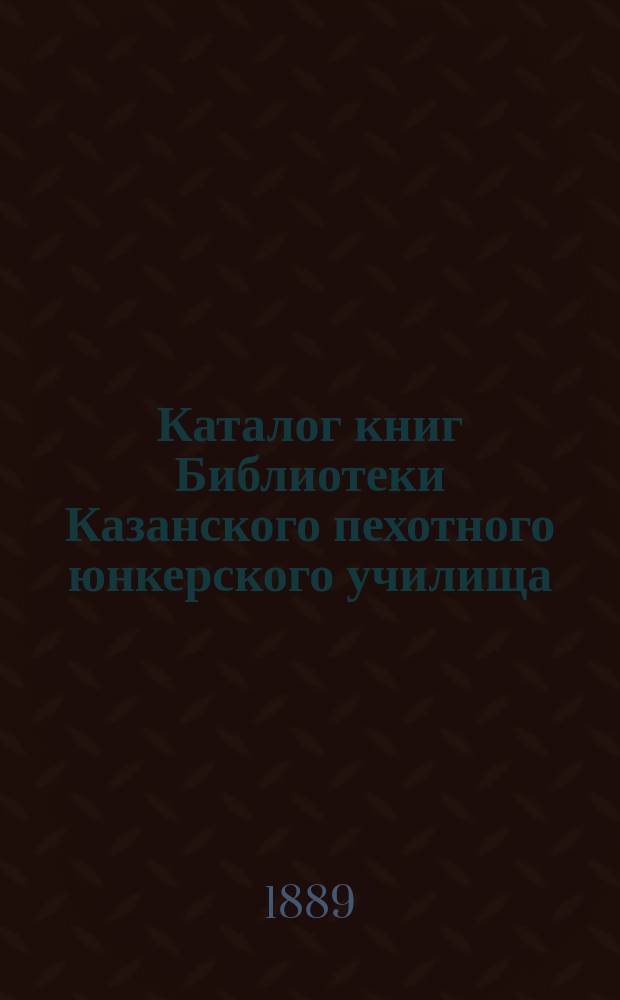 Каталог книг Библиотеки Казанского пехотного юнкерского училища : Испр. по 1 янв. 1890 г