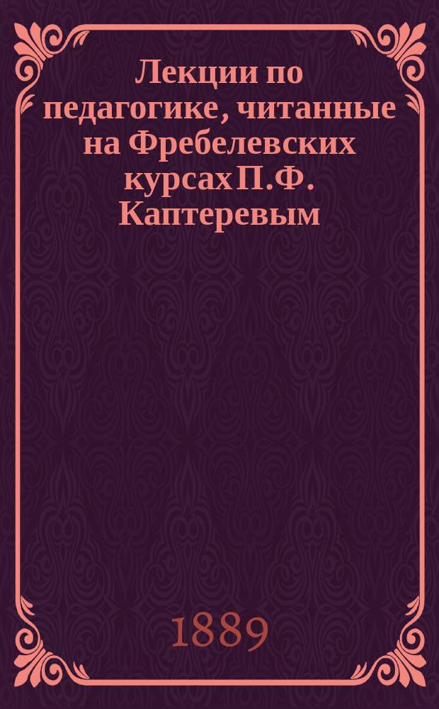 Лекции по педагогике, читанные на Фребелевских курсах П.Ф. Каптеревым : 1888/9 акад. год