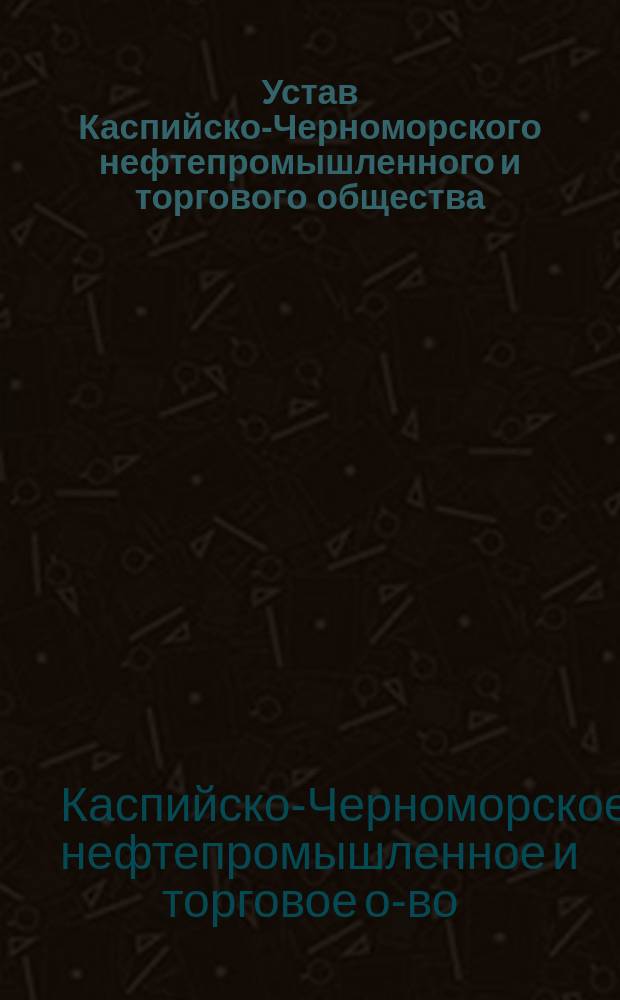 Устав Каспийско-Черноморского нефтепромышленного и торгового общества : Утв. 1 июля 1883 г. : С изм. 1884, 1885 и 1886 гг.