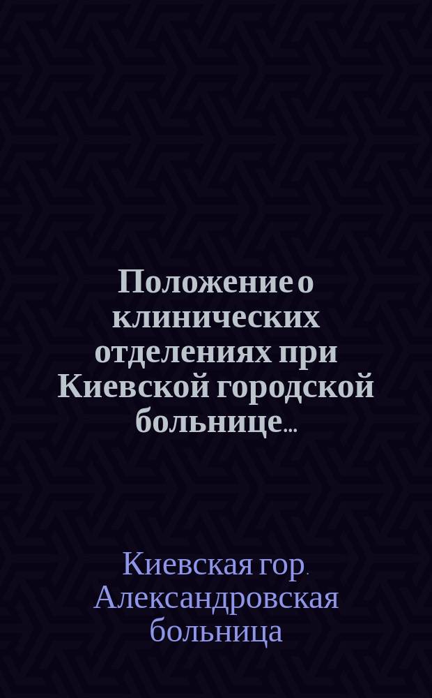 Положение о клинических отделениях при Киевской городской больнице... : Утв. 11 марта 1889 г