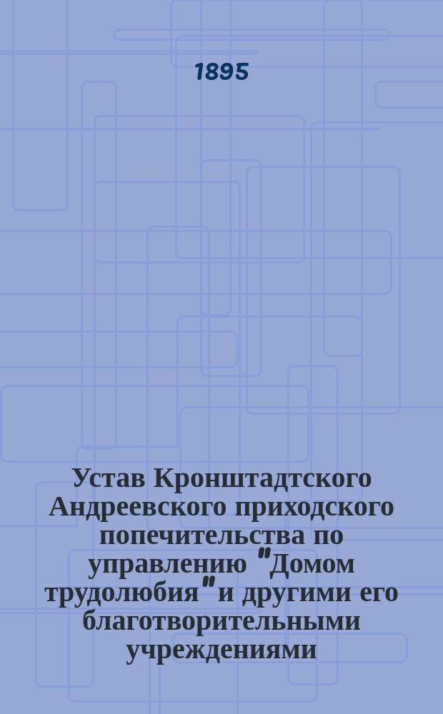 Устав Кронштадтского Андреевского приходского попечительства по управлению "Домом трудолюбия" и другими его благотворительными учреждениями : Утв. 15 окт. 1888 г.