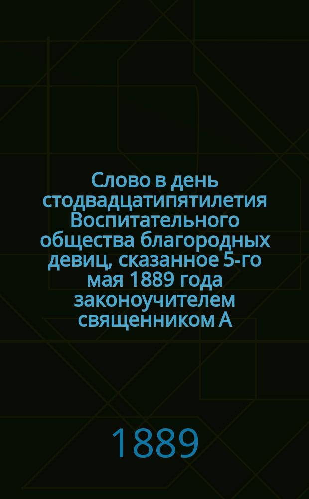 Слово в день стодвадцатипятилетия Воспитательного общества благородных девиц, сказанное 5-го мая 1889 года законоучителем священником А. Лебедевым