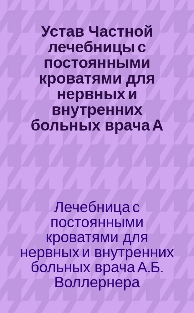Устав Частной лечебницы с постоянными кроватями для нервных и внутренних больных врача А.Б. Воллернера в г. Одессе : Утв. 31 июля 1889 г.