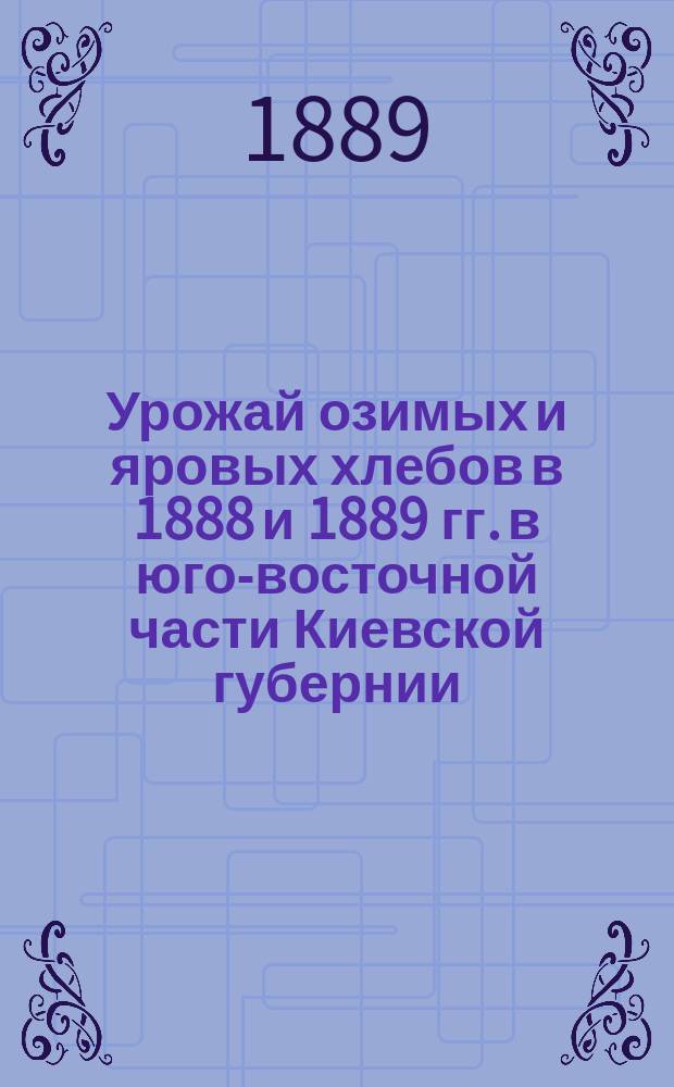 Урожай озимых и яровых хлебов в 1888 и 1889 гг. в юго-восточной части Киевской губернии