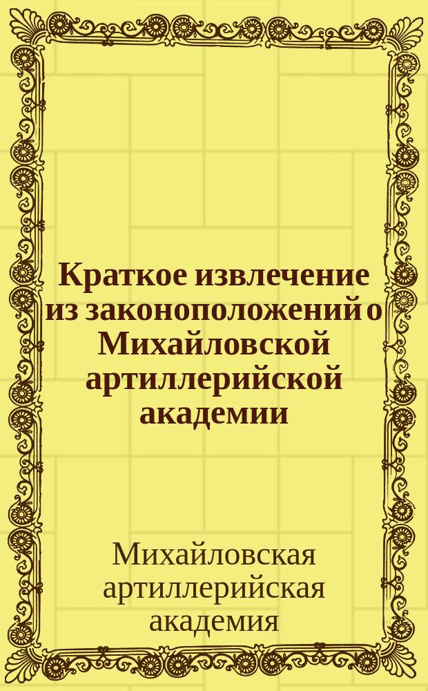 Краткое извлечение из законоположений о Михайловской артиллерийской академии : Правила приема, пребывания в Академии и т. п