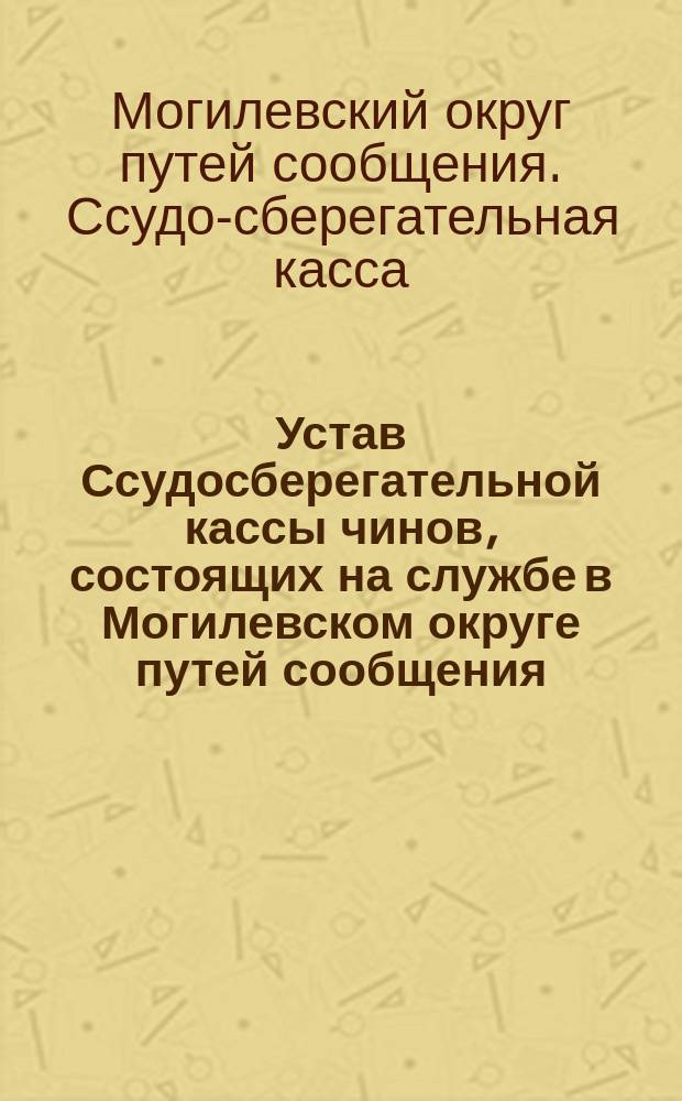 Устав Ссудосберегательной кассы чинов, состоящих на службе в Могилевском округе путей сообщения : Утв. 30 нояб. 1888 г.