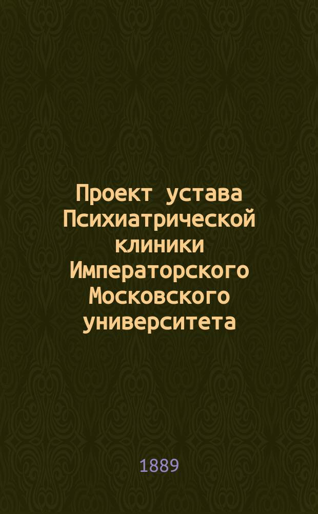 Проект устава Психиатрической клиники Императорского Московского университета; Инструкции для служащих в Психиатрической клинике Московского университета: Утв. 30 окт. 1887 г