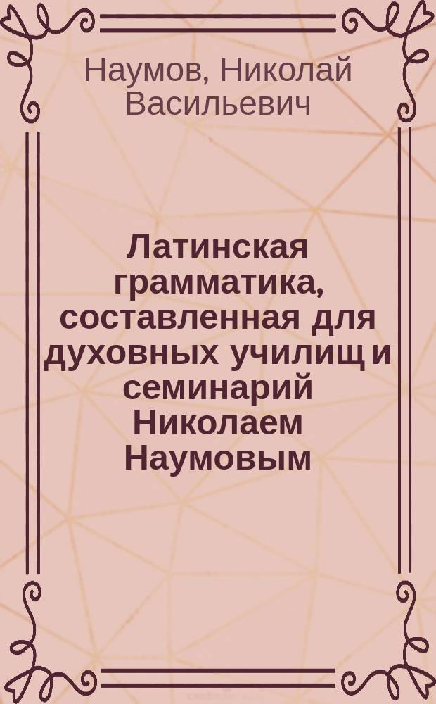 Латинская грамматика, составленная для духовных училищ и семинарий Николаем Наумовым