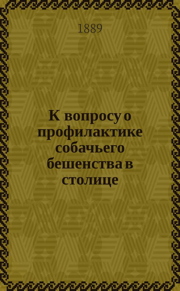 К вопросу о профилактике собачьего бешенства в столице : Докл., чит. в О-ве вет. врачей в С.-Петербурге 7 нояб. и 7 дек. 1888 г