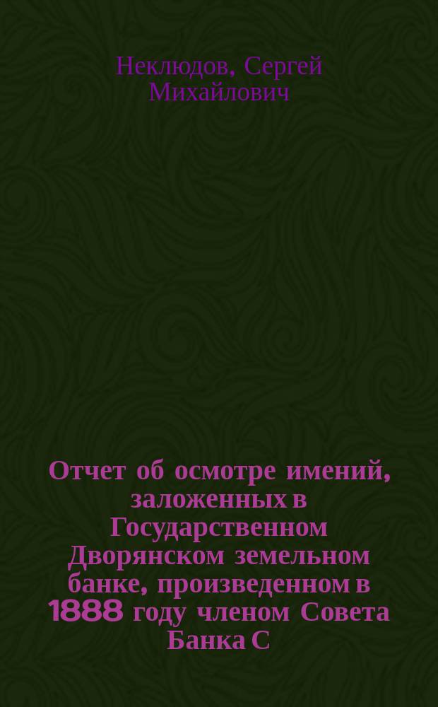 Отчет об осмотре имений, заложенных в Государственном Дворянском земельном банке, произведенном в 1888 году членом Совета Банка С.М. Неклюдовым