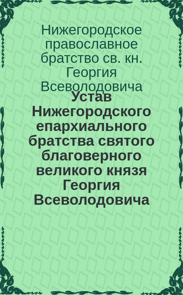 Устав Нижегородского епархиального братства святого благоверного великого князя Георгия Всеволодовича, основателя Нижнего Новгорода, составленный согласно высочайше утвержденным 13 июня 1884 г. правилам о церковно-приходских школах : Утв. 20 янв. 1889 г.