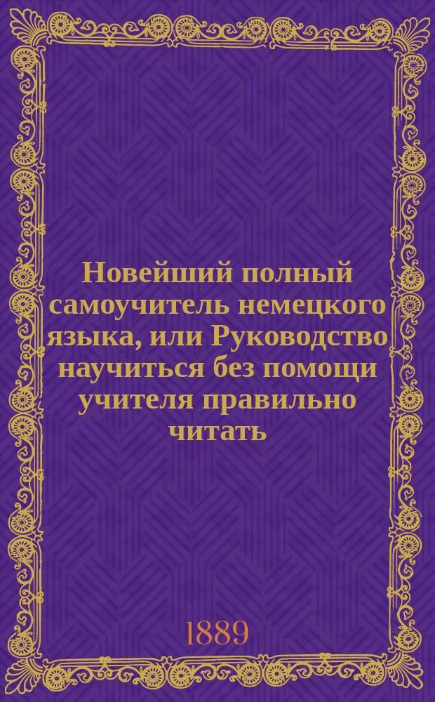 Новейший полный самоучитель немецкого языка, или Руководство научиться без помощи учителя правильно читать, писать и говорить по-немецки : С прил. для переводов прописей и главнейших правил чисто- и правописания