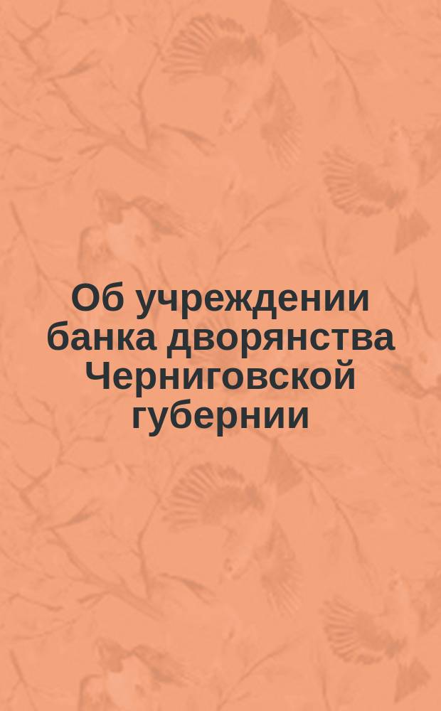 Об учреждении банка дворянства Черниговской губернии : Извлеч. из докладов губ. предводителя и Особой комис. из дворян и постановлений Губ. собрания дворянства