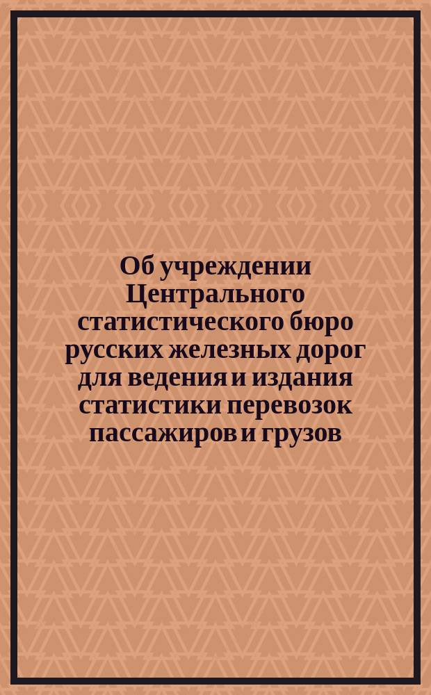Об учреждении Центрального статистического бюро русских железных дорог для ведения и издания статистики перевозок пассажиров и грузов : С прил